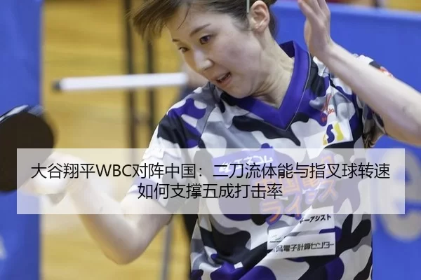 大谷翔平WBC对阵中国：二刀流体能与指叉球转速如何支撑五成打击率