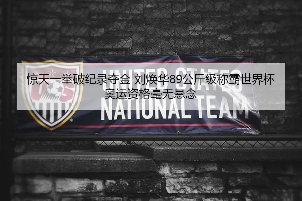惊天一举破纪录夺金 刘焕华89公斤级称霸世界杯 奥运资格毫无悬念