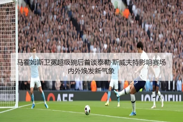 马霍姆斯卫冕超级碗后首谈泰勒·斯威夫特影响赛场内外焕发新气象